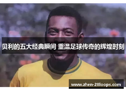 贝利的五大经典瞬间 重温足球传奇的辉煌时刻