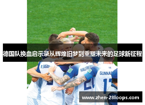 德国队换血启示录从辉煌旧梦到重塑未来的足球新征程