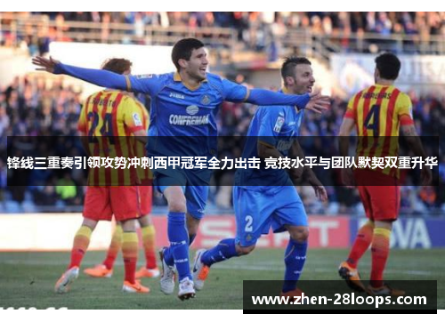 锋线三重奏引领攻势冲刺西甲冠军全力出击 竞技水平与团队默契双重升华