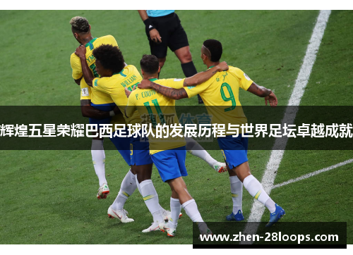 辉煌五星荣耀巴西足球队的发展历程与世界足坛卓越成就