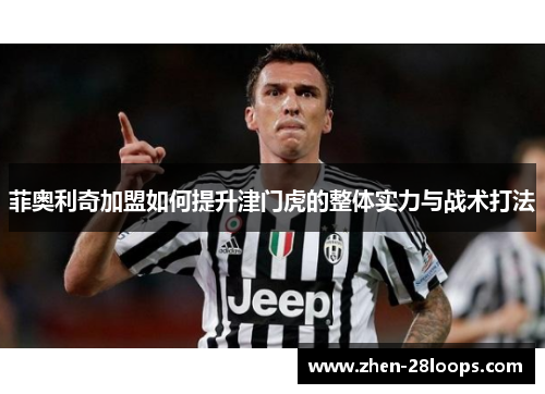菲奥利奇加盟如何提升津门虎的整体实力与战术打法